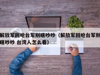 解放军回呛台军别瞎吵吵（解放军回呛台军别瞎吵吵 台湾人怎么看）