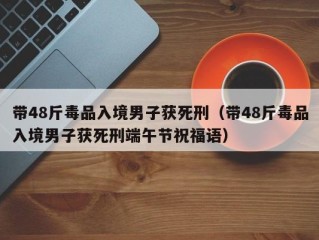 带48斤毒品入境男子获死刑（带48斤毒品入境男子获死刑端午节祝福语）