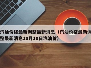 汽油价格最新调整最新消息（汽油价格最新调整最新消息10月10日汽油价）