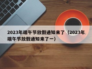 2023年端午节放假通知来了（2023年端午节放假通知来了一）