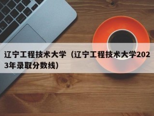 辽宁工程技术大学（辽宁工程技术大学2023年录取分数线）