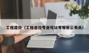 工程造价（工程造价专业可以考哪些公务员）