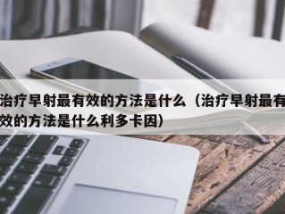 治疗早射最有效的方法是什么（治疗早射最有效的方法是什么利多卡因）