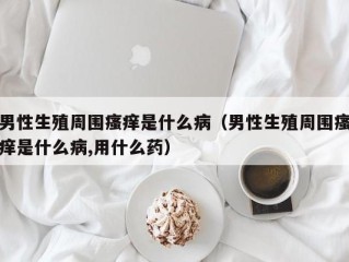 男性生殖周围瘙痒是什么病（男性生殖周围瘙痒是什么病,用什么药）