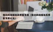 推动网络媒体高质量发展（推动网络媒体高质量发展论文）