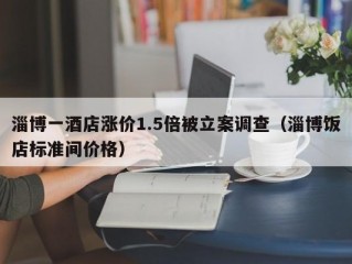 淄博一酒店涨价1.5倍被立案调查（淄博饭店标准间价格）