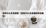 龙和什么生肖最配（龙和什么生肖最配财运最佳）