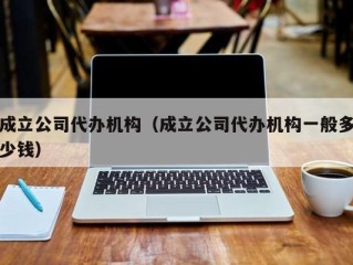 成立公司代办机构（成立公司代办机构一般多少钱）