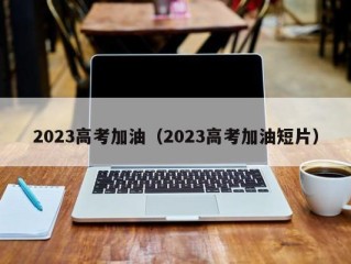 2023高考加油（2023高考加油短片）