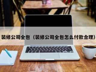 装修公司全包（装修公司全包怎么付款合理）