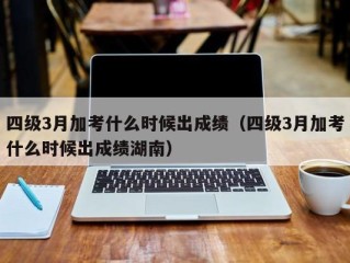 四级3月加考什么时候出成绩（四级3月加考什么时候出成绩湖南）