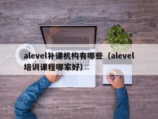 alevel补课机构有哪些（alevel培训课程哪家好）