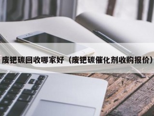 废钯碳回收哪家好（废钯碳催化剂收购报价）