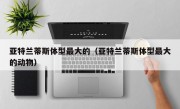 亚特兰蒂斯体型最大的（亚特兰蒂斯体型最大的动物）