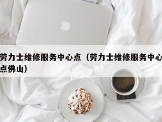 劳力士维修服务中心点（劳力士维修服务中心点佛山）