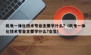 机电一体化技术专业主要学什么?（机电一体化技术专业主要学什么?女生）