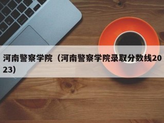 河南警察学院（河南警察学院录取分数线2023）