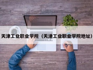 天津工业职业学院（天津工业职业学院地址）