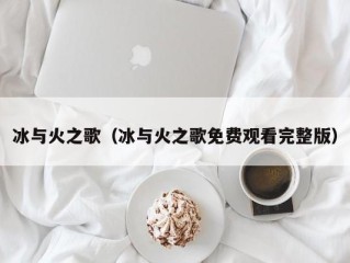 冰与火之歌（冰与火之歌免费观看完整版）