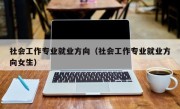 社会工作专业就业方向（社会工作专业就业方向女生）