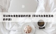 可以和女角色瑟瑟的手游（可以与女角色互动的手游）