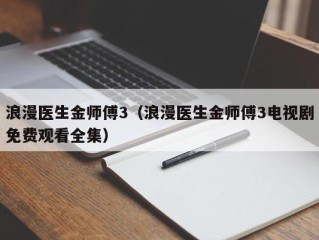 浪漫医生金师傅3（浪漫医生金师傅3电视剧免费观看全集）