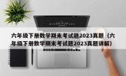 六年级下册数学期末考试题2023真题（六年级下册数学期末考试题2023真题讲解）