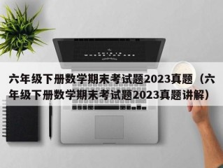 六年级下册数学期末考试题2023真题（六年级下册数学期末考试题2023真题讲解）