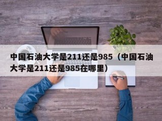 中国石油大学是211还是985（中国石油大学是211还是985在哪里）