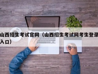 山西招生考试官网（山西招生考试网考生登录入口）