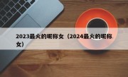 2023最火的昵称女（2024最火的昵称女）