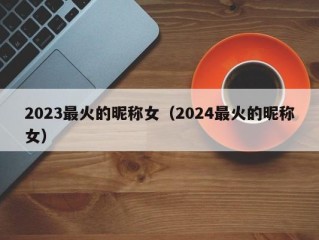 2023最火的昵称女（2024最火的昵称女）