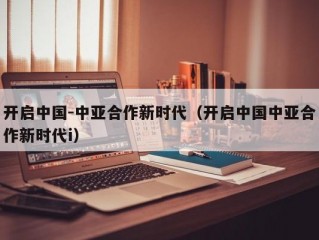 开启中国-中亚合作新时代（开启中国中亚合作新时代i）