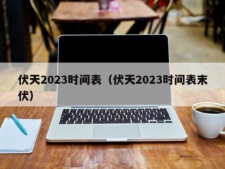 伏天2023时间表（伏天2023时间表末伏）