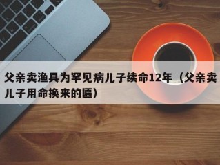 父亲卖渔具为罕见病儿子续命12年（父亲卖儿子用命换来的匾）