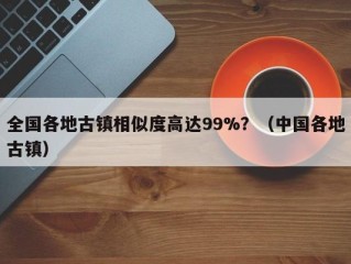 全国各地古镇相似度高达99%？（中国各地古镇）