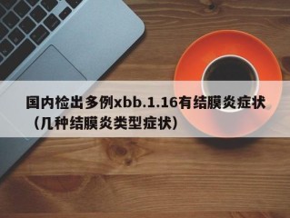 国内检出多例xbb.1.16有结膜炎症状（几种结膜炎类型症状）