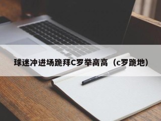 球迷冲进场跪拜C罗举高高（c罗跪地）