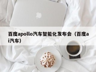 百度apollo汽车智能化发布会（百度ai汽车）