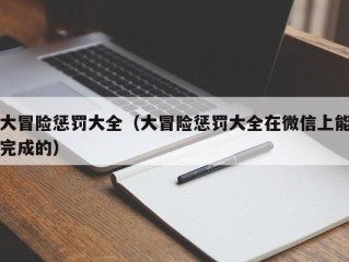 大冒险惩罚大全（大冒险惩罚大全在微信上能完成的）