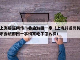 上海辟谣网传市委旅游团一事（上海辟谣网传市委旅游团一事梅茶吃了怎么样）