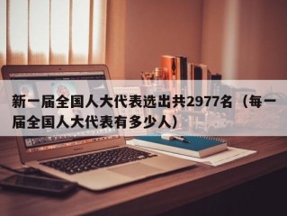 新一届全国人大代表选出共2977名（每一届全国人大代表有多少人）