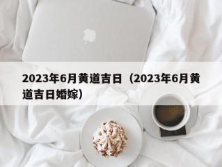 2023年6月黄道吉日（2023年6月黄道吉日婚嫁）