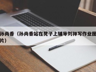 孙尚香（孙尚香站在凳子上辅导刘禅写作业图片）