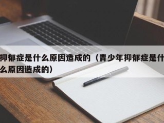 抑郁症是什么原因造成的（青少年抑郁症是什么原因造成的）