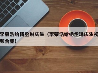 李荣浩给杨丞琳庆生（李荣浩给杨丞琳庆生视频合集）