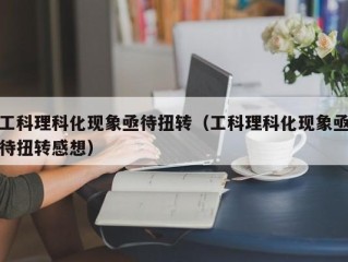 工科理科化现象亟待扭转（工科理科化现象亟待扭转感想）