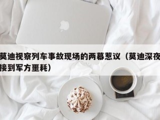 莫迪视察列车事故现场的两幕惹议（莫迪深夜接到军方噩耗）