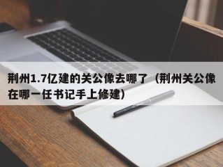 荆州1.7亿建的关公像去哪了（荆州关公像在哪一任书记手上修建）