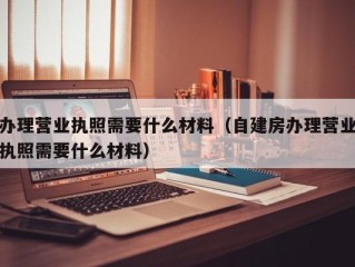 办理营业执照需要什么材料（自建房办理营业执照需要什么材料）